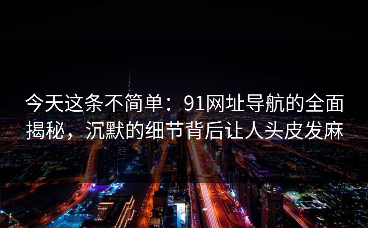 今天这条不简单：91网址导航的全面揭秘，沉默的细节背后让人头皮发麻