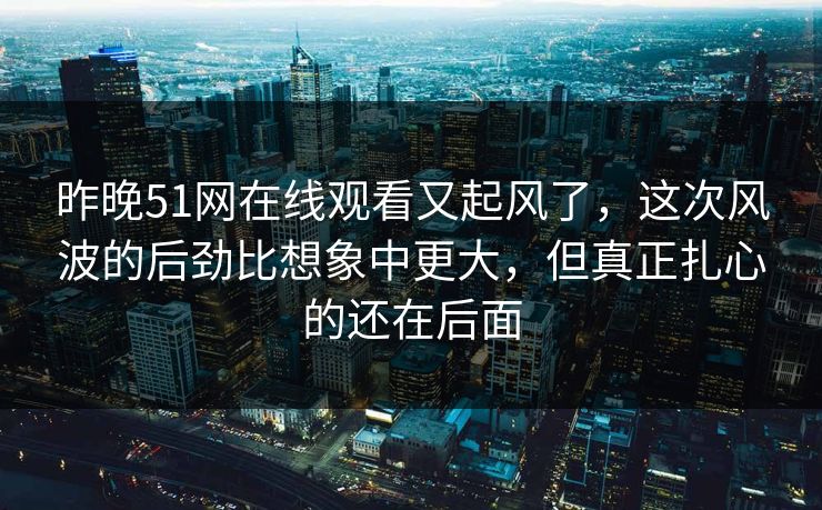 昨晚51网在线观看又起风了，这次风波的后劲比想象中更大，但真正扎心的还在后面